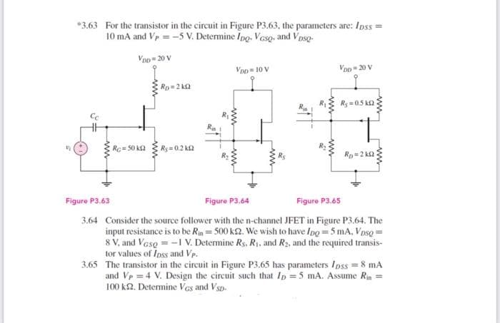 *3.63 For the transistor in the circuit in Figure P3.63, the parameters are: Ipss =
10 mA and Vp = -5 V. Determine Ipo. Veso, and Vpso-
Voo= 20 V
Von = 10 V
Von= 20 V
Rp=2 ka
Ry =05 ka
Rc=50 ka Rs= 0.2 Ka
Rp=2 k
Figure P3.63
Figure P3.64
Figure P3.65
3.64 Consider the source follower with the n-channel JFET in Figure P3.64. The
input resistance is to be Rin = 500 k2. We wish to have Ipg = 5 mA, Vpso =
8 V, and Vase = -1 V. Determine Rs. R1. and R2, and the required transis-
tor values of Ipss and Vp.
3.65 The transistor in the circuit in Figure P3,65 has parameters Ipss = 8 mA
and Vp = 4 V. Design the circuit such that Ip =5 mA. Assume Rin =
100 k2. Determine Vas and Vsp.
ww
ww
ww
ww
ww
ww
