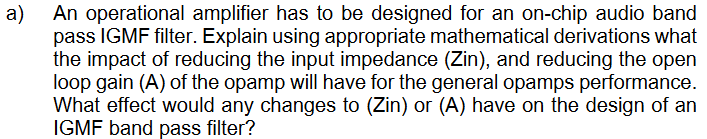 a)
An operational amplifier has to be designed for an on-chip audio band
pass IGMF filter. Explain using appropriate mathematical derivations what
the impact of reducing the input impedance (Zin), and reducing the open
loop gain (A) of the opamp will have for the general opamps performance.
What effect would any changes to (Zin) or (A) have on the design of an
IGMF band pass filter?
