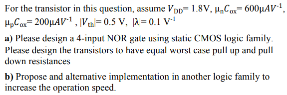 For the transistor in this question, assume Vpp= 1.8V, µCox= 600µAV1,
HpCox= 200µAV*1, Vthl= 0.5 V, |al= 0.1 V·'
a) Please design a 4-input NOR gate using static CMOS logic family.
Please design the transistors to have equal worst case pull up and pull
down resistances
b) Propose and alternative implementation in another logic family to
increase the operation speed.
