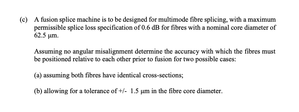 (c) A fusion splice machine is to be designed for multimode fibre splicing, with a maximum
permissible splice loss specification of 0.6 dB for fibres with a nominal core diameter of
62.5 µm.
Assuming no angular misalignment determine the accuracy with which the fibres must
be positioned relative to each other prior to fusion for two possible cases:
(a) assuming both fibres have identical cross-sections;
(b) allowing for a tolerance of+/- 1.5 µm in the fibre core diameter.
