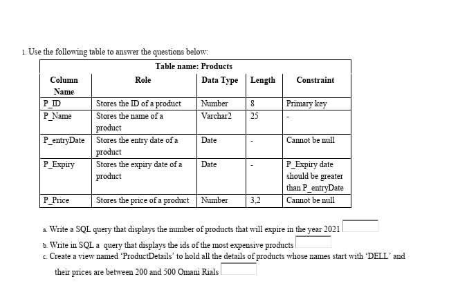 1. Use the following table to answer the questions below:
Table name: Products
Column
Data Type Length
Constraint
Role
Name
Stores the ID of a product
P ID
P_Name
Primary key
Number
Stores the name of a
Varchar2
25
product
P_entryDate Stores the entry date of a
product
Date
Cannot be null
P_Expiry
Stores the expiry date of a
product
Date
P_Еxpiry date
should be greater
than P_entryDate
P_Price
Stores the price of a product Number
3,2
Cannot be null
a. Write a SQL query that displays the mumber of products that will expire in the year 2021
b. Write in SQL a query that displays the ids of the most expensive products
c. Create a view named ProductDetails' to hold all the details of products whose names start with 'DELL' and
their prices are between 200 and 500 Omani Rials
