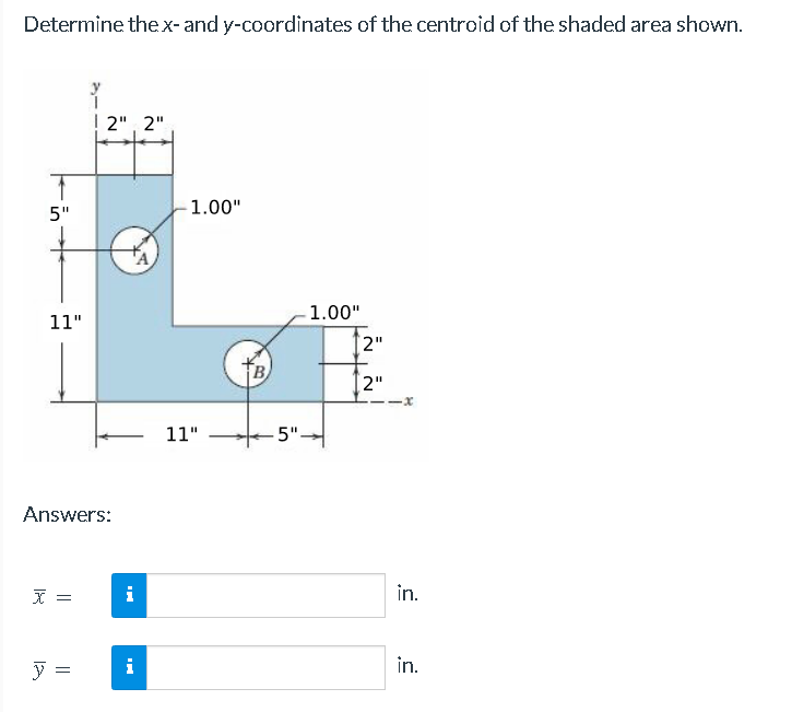 Determine the x- and y-coordinates of the centroid of the shaded area shown.
5"
11"
Answers:
x =
2", 2"
y =
B
i
-1.00"
11"
B
-1.00"
5".
2"
[2"
-x
in.
in.