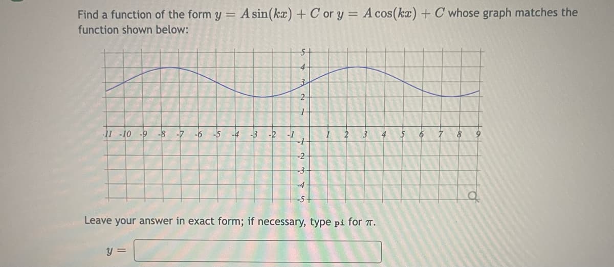 Find a function of the form y = A sin(kx) + Cor y = A cos(kx) + C whose graph matches the
function shown below:
11 -10 -9 -8 -7 -6 -5 -4
-3 -2
y =
4
2
1
+4
-2
-3
-4
3
Leave your answer in exact form; if necessary, type pi for π.
4
5 6 7
8 9