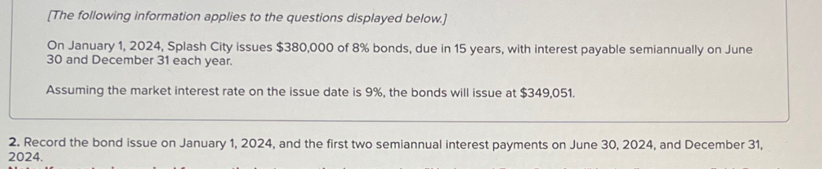 [The following information applies to the questions displayed below.)
On January 1, 2024, Splash City issues $380,000 of 8% bonds, due in 15 years, with interest payable semiannually on June
30 and December 31 each year.
Assuming the market interest rate on the issue date is 9%, the bonds will issue at $349,051.
2. Record the bond issue on January 1, 2024, and the first two semiannual interest payments on June 30, 2024, and December 31,
2024.
