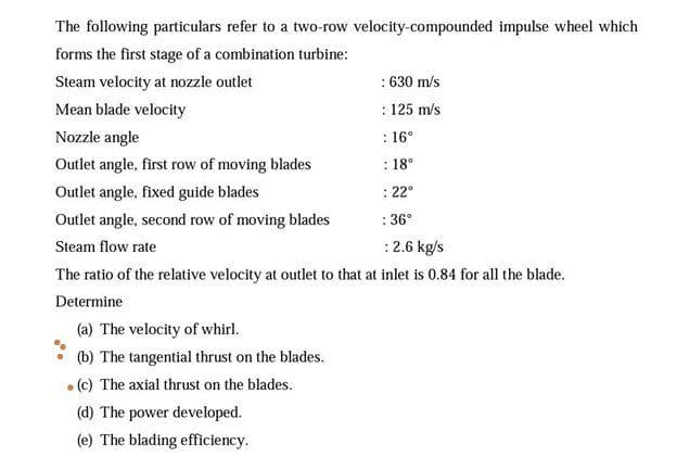 The following particulars refer to a two-row velocity-compounded impulse wheel which
forms the first stage of a combination turbine:
: 630 m/s
: 125 m/s
Steam velocity at nozzle outlet
Mean blade velocity
Nozzle angle
: 16°
Outlet angle, first row of moving blades
: 18°
Outlet angle, fixed guide blades
: 22°
Outlet angle, second row of moving blades
: 36°
Steam flow rate
:2.6 kg/s
The ratio of the relative velocity at outlet to that at inlet is 0.84 for all the blade.
Determine
(a) The velocity of whirl.
(b) The tangential thrust on the blades.
• (c) The axial thrust on the blades.
(d) The power developed.
(e) The blading efficiency.
