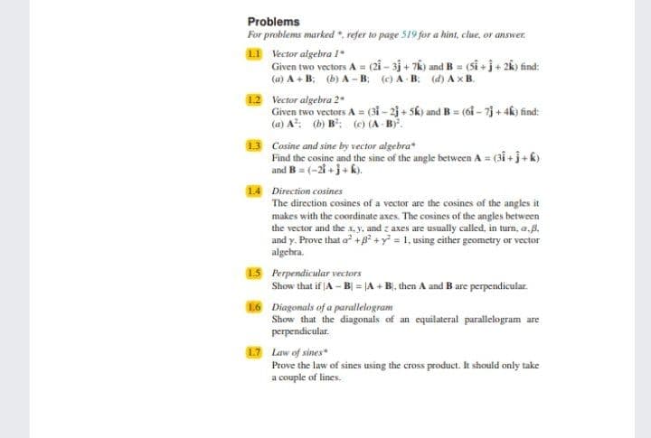 Problems
For problems marked . refer to page 519 for a hint, clue, or answer.
L1 Vector algebra 1*
Given two vectors A = (21 - 3j + 76) and B= (sî + j + 2k) find:
(a) A + B: (b) A -B; (c) A B. (d) A x B.
%3D
12 Vector algebra 2*
Given two vectors A = (3i - 23 + 5k) and B = (61 - 73 + 4k) find:
(a) A: (h) B: (c) (A B.
13 Cosine and sine by vector algebra"
Find the cosine and the sine of the angle between A = (31 + j+ k)
and B = (-2i +j+ k).
14 Direction cosines
The direction cosines of a vector are the cosines of the angles it
makes with the coordinate axes. The cosines of the angles between
the vector and the x, y, and z axes are usually called, in turn., a.B.
and y. Prove that a +B? +y = 1, using either geometry or vector
algebra.
15 Perpendicular vectors
Show that if A - Bj = |A + BỊ, then A and B are perpendicular.
16 Diagonals of a parallelogram
Show that the diagonals of an equilateral parallelogram are
perpendicular.
17 Law of sines
Prove the law of sines using the cross product. It should only take
a couple of lines.
