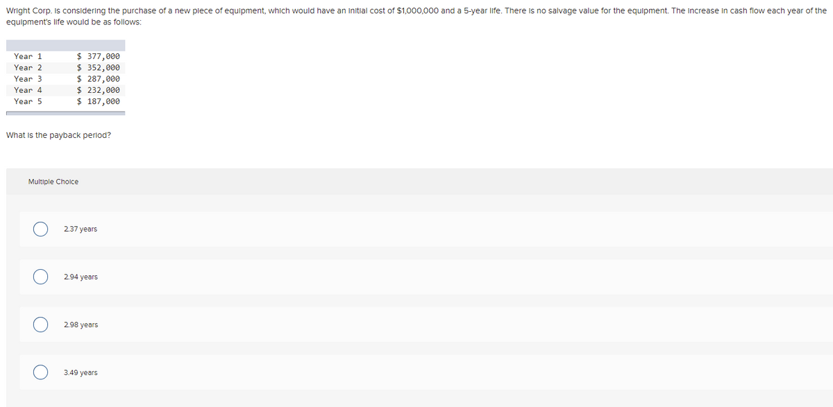 Wright Corp. is considering the purchase of a new plece of equipment, which would have an initial cost of $1,000,000 and a 5-year life. There is no salvage value for the equipment. The increase in cash flow each year of the
equipment's life would be as follows:
$ 377,000
$ 352,000
$ 287,000
$ 232,000
$ 187,000
Year 1
Year 2
Year 3
Year 4
Year 5
What is the payback perlod?
Multiple Cholce
2.37 years
2.94 years
2.98 years
3.49 years
