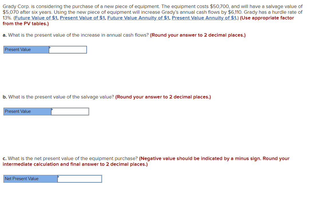Grady Corp. is considering the purchase of a new piece of equipment. The equipment costs $50,700, and will have a salvage value of
$5,070 after six years. Using the new piece of equipment will increase Grady's annual cash flows by $6110. Grady has a hurdle rate of
13%. (Future Value of $1, Present Value of $1, Future Value Annuity of $1, Present Value Annuity of $1.) (Use appropriate factor
from the PV tables.)
a. What is the present value of the increase in annual cash flows? (Round your answer to 2 decimal places.)
Present Value
b. What is the present value of the salvage value? (Round your answer to 2 decimal places.)
Present Value
c. What is the net present value of the equipment purchase? (Negative value should be indicated by a minus sign. Round your
intermediate calculation and final answer to 2 decimal places.)
Net Present Value
