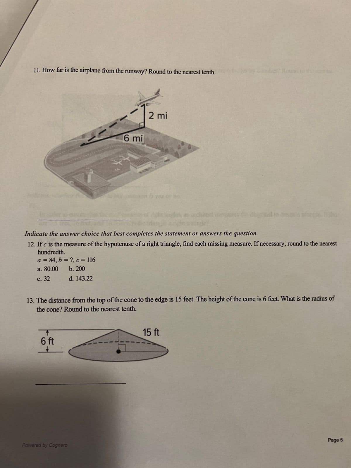 11. How far is the airplane from the runway? Round to the nearest tenth.
6 mi
Indicate the answer choice that best completes the statement or answers the question.
12. If c is the measure of the hypotenuse of a right triangle, find each missing measure. If necessary, round to the nearest
hundredth.
a = 84, b = ?, c = 116
a. 80.00
b. 200
c. 32
d. 143.22
T
6 ft
2 mi
13. The distance from the top of the cone to the edge is 15 feet. The height of the cone is 6 feet. What is the radius of
the cone? Round to the nearest tenth.
Powered by Cognero
15 ft
Page 5