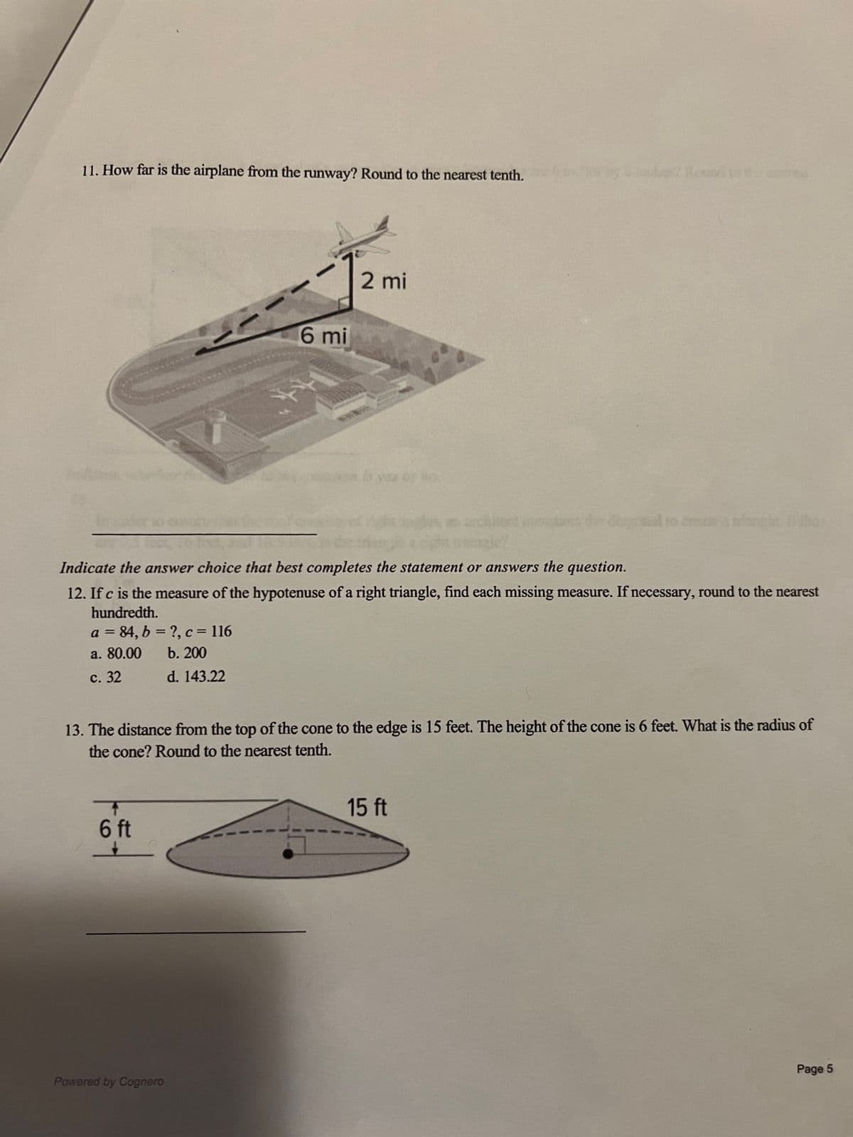 11. How far is the airplane from the runway? Round to the nearest tenth.
6 mi
Indicate the answer choice that best completes the statement or answers the question.
12. If c is the measure of the hypotenuse of a right triangle, find each missing measure. If necessary, round to the nearest
hundredth.
a = 84, b =?, c = 116
a. 80.00
b. 200
c. 32
d. 143.22
T
6 ft
2 mi
13. The distance from the top of the cone to the edge is 15 feet. The height of the cone is 6 feet. What is the radius of
the cone? Round to the nearest tenth.
Powered by Cognero
15 ft
Page 5