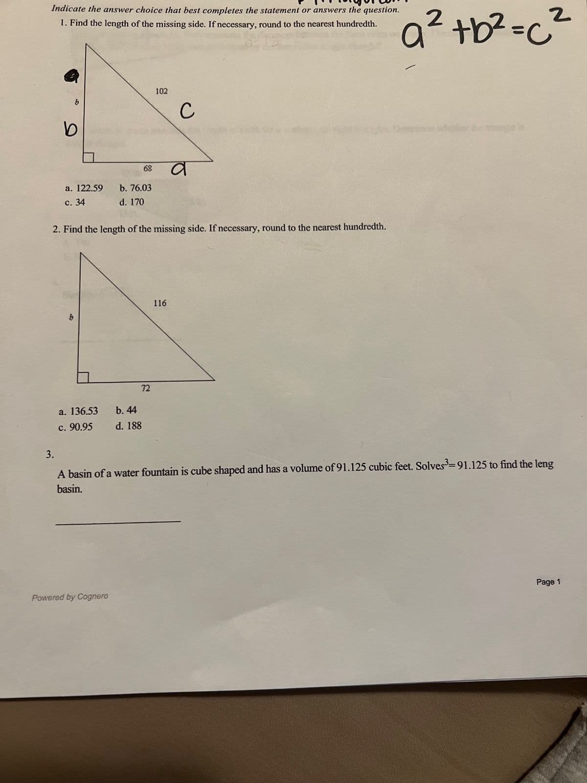 Indicate the answer choice that best completes the statement or answers the question.
1. Find the length of the missing side. If necessary, round to the nearest hundredth.
b
b
a. 122.59
c. 34
a. 136.53
c. 90.95
68
b. 76.03
d. 170
Powered by Cognero
b. 44
d. 188
2. Find the length of the missing side. If necessary, round to the nearest hundredth.
102
72
с
116
a
a² tb² = c²
3.
A basin of a water fountain is cube shaped and has a volume of 91.125 cubic feet. Solves³=91.125 to find the leng
basin.
Page 1