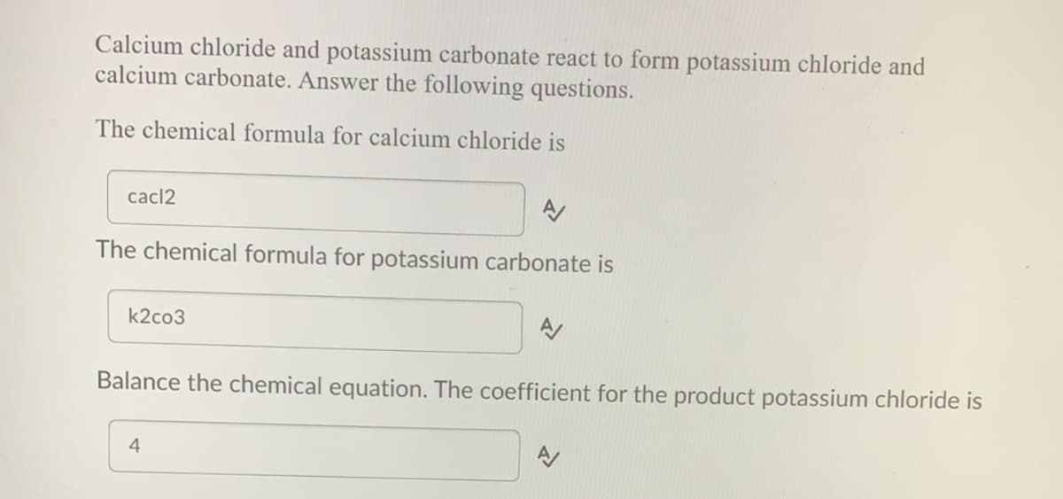 Calcium chloride and potassium carbonate react to form potassium chloride and
calcium carbonate. Answer the following questions.
The chemical formula for calcium chloride is
cacl2
The chemical formula for potassium carbonate is
k2co3
Balance the chemical equation. The coefficient for the product potassium chloride is
