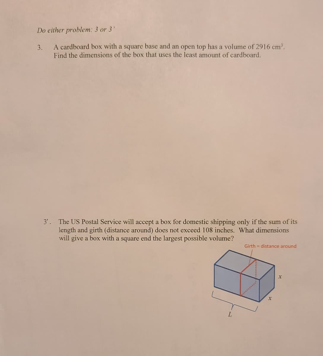 Do either problem: 3 or 3'
A cardboard box with a square base and an open top has a volume of 2916 cm³.
Find the dimensions of the box that uses the least amount of cardboard.
3.
3'. The US Postal Service will accept a box for domestic shipping only if the sum of its
length and girth (distance around) does not exceed 108 inches. What dimensions
will give a box with a square end the largest possible volume?
Girth = distance around
**..**
L.
