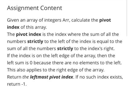 Assignment Content
Given an array of integers Arr, calculate the pivot
index of this array.
The pivot index is the index where the sum of all the
numbers strictly to the left of the index is equal to the
sum of all the numbers strictly to the index's right.
If the index is on the left edge of the array, then the
left sum is 0 because there are no elements to the left.
This also applies to the right edge of the array.
Return the leftmost pivot index. If no such index exists,
return -1.