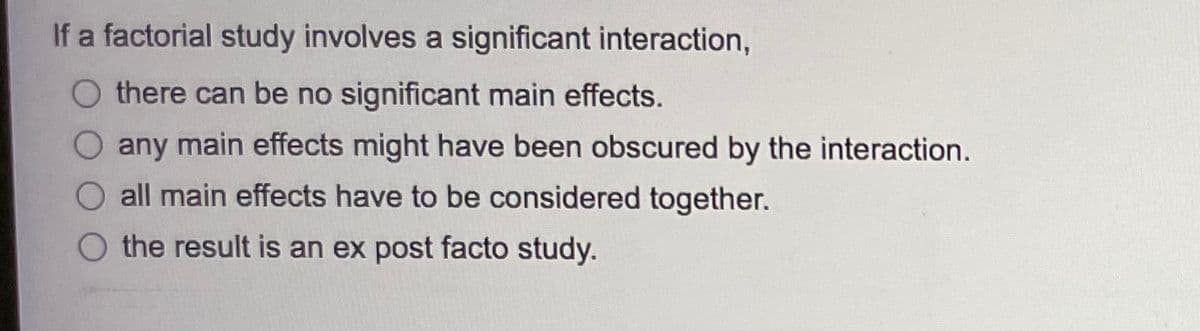 If a factorial study involves a significant interaction,
O there can be no significant main effects.
O any main effects might have been obscured by the interaction.
O all main effects have to be considered together.
O the result is an ex post facto study.
