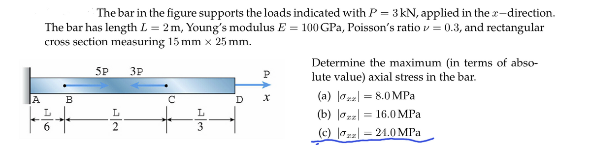 The bar in the figure supports the loads indicated with P = 3kN, applied in the x-direction.
The bar has length L = 2 m, Young's modulus E = 100 GPa, Poisson's ratio v = 0.3, and rectangular
cross section measuring 15 mm × 25 mm.
5P
3P
A
L
6
B
L
2
P
C
D
x
L
3
Determine the maximum (in terms of abso-
lute value) axial stress in the bar.
(a) |σxx 8.0 MPa
(b) |σxx:
= 16.0 MPa
(c) |σxx = 24.0 MPa