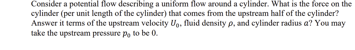 Consider a potential flow describing a uniform flow around a cylinder. What is the force on the
cylinder (per unit length of the cylinder) that comes from the upstream half of the cylinder?
Answer it terms of the upstream velocity Uo, fluid density p, and cylinder radius a? You may
take the upstream pressure po to be 0.