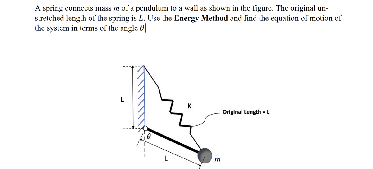 A spring connects mass m of a pendulum to a wall as shown in the figure. The original un-
stretched length of the spring is L. Use the Energy Method and find the equation of motion of
the system in terms of the angle 0.
L
L
K
m
Original Length = L