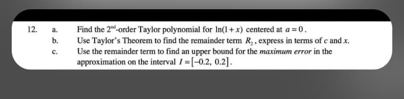 12.
a.
b.
C.
Find the 2nd-order Taylor polynomial for In(1+x) centered at a = 0.
Use Taylor's Theorem to find the remainder term R₂, express in terms of c and .x.
Use the remainder term to find an upper bound for the maximum error in the
approximation on the interval I=[-0.2, 0.2].
