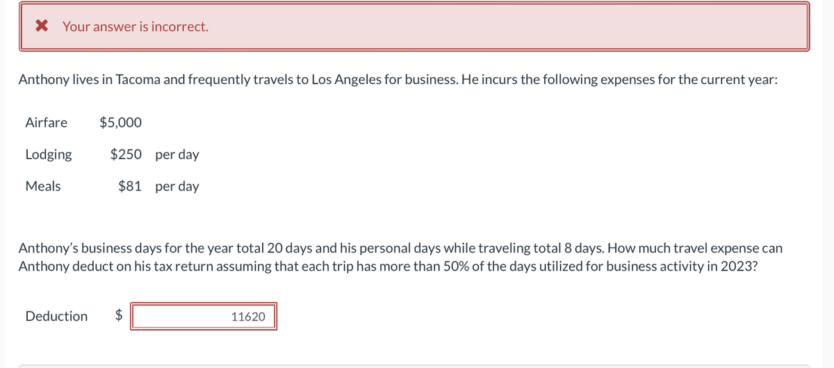 * Your answer is incorrect.
Anthony lives in Tacoma and frequently travels to Los Angeles for business. He incurs the following expenses for the current year:
Airfare $5,000
Lodging
Meals
$250 per day
$81 per day
Anthony's business days for the year total 20 days and his personal days while traveling total 8 days. How much travel expense can
Anthony deduct on his tax return assuming that each trip has more than 50% of the days utilized for business activity in 2023?
Deduction $
11620