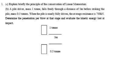 1. (a) Explain briefly the principle of the conservation of Linear Momentum
(b) A pile driver, mass 1 tonne, falls freely through a distance of 5m before striking the
pile, mass 0.5 tonnes. When the pile is nearly fully driven, the average resistance is 700kN.
Determine the penetration per blow at that stage and evaluate the kinetic energy lost at
impact.
1 tonne
5m
0.5 tonne