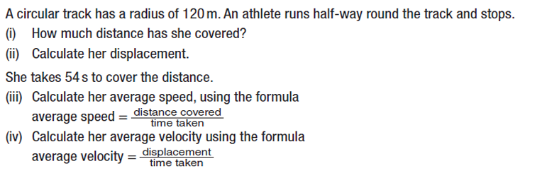 A circular track has a radius of 120 m. An athlete runs half-way round the track and stops.
(i) How much distance has she covered?
(ii) Calculate her displacement.
She takes 54 s to cover the distance.
(iii) Calculate her average speed, using the formula
average speed = distance covered
time taken
(iv) Calculate her average velocity using the formula
average velocity = displacement
time taken