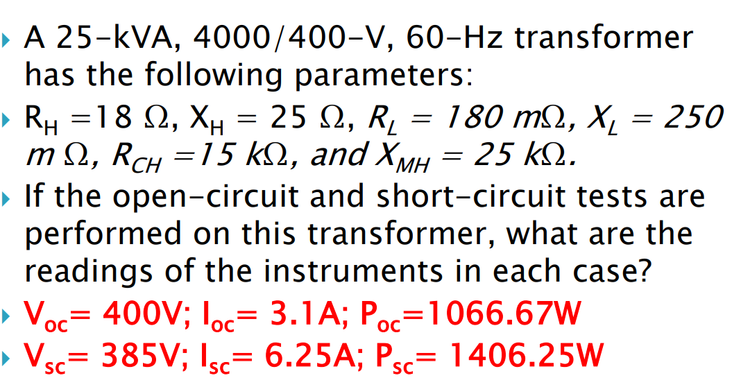 ▸ A 25-KVA, 4000/400-V, 60-Hz transformer
has the following parameters:
▶ R₁ =18 , XH = 25, R₂
2, Xu
= 180 m2, X₂ = 250
Χι
m Ω, RcH =15 ΚΩ, and ΧΜΗ = 25 ΚΩ.
▸ If the open-circuit and short-circuit tests are
performed on this transformer, what are the
readings of the instruments in each case?
> Voc= 400V; loc= 3.1A; Poc=1066.67W
ос
1406.25W
ос
> Vsc= 385V; Isc= 6.25A; P
SC
SC
=