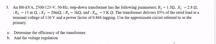 3. An 100-kVA, 2500/125-V, 50-Hz, step-down transformer has the following parameters: R₁ = 1.52, X₁ = 2.8 2.
: R₂ = 15 m , : X₂ = 20m2,: Re - 3k, and: Xm 5 KQ. The transformer delivers 85% of the rated load at a
terminal voltage of 110 V and a power factor of 0.866 lagging. Use the approximate circuit referred to as the
primary.
a. Determine the efficiency of the transformer.
b. And the voltage regulation
T