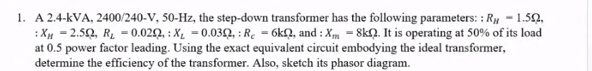 1. A 2.4-KVA, 2400/240-V, 50-Hz, the step-down transformer has the following parameters: : RH = 1.59,
:XH = 2.50, R₂ = 0.020, X₁ = 0.030, : Rc = 6k2, and: Xm = 8kQ. It is operating at 50% of its load
at 0.5 power factor leading. Using the exact equivalent circuit embodying the ideal transformer,
determine the efficiency of the transformer. Also, sketch its phasor diagram.