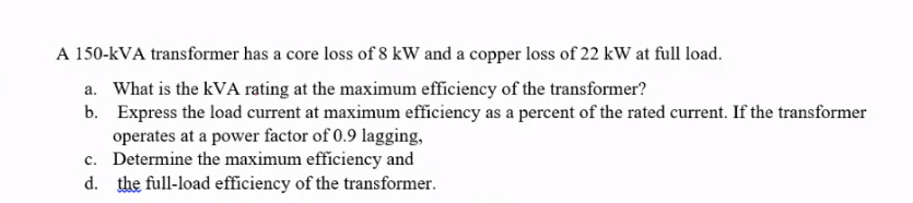 A 150-kVA transformer has a core loss of 8 kW and a copper loss of 22 kW at full load.
a. What is the kVA rating at the maximum efficiency of the transformer?
b. Express the load current at maximum efficiency as a percent of the rated current. If the transformer
operates at a power factor of 0.9 lagging,
c. Determine the maximum efficiency and
d. the full-load efficiency of the transformer.