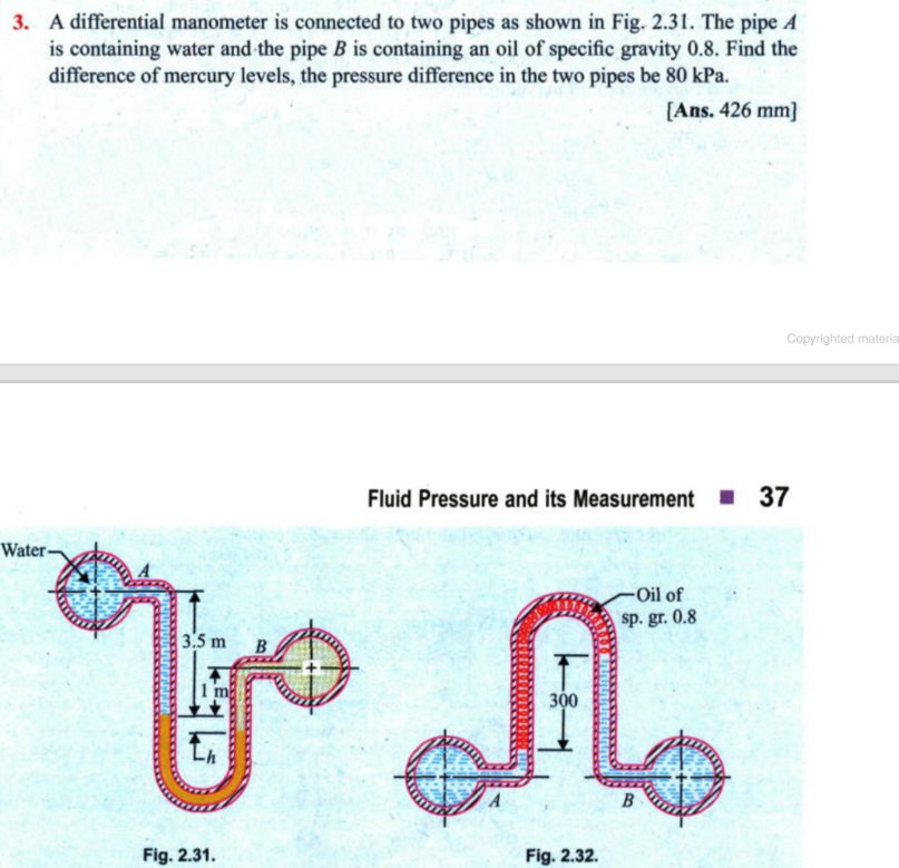 3. A differential manometer is connected to two pipes as shown in Fig. 2.31. The pipe A
is containing water and the pipe B is containing an oil of specific gravity 0.8. Find the
difference of mercury levels, the pressure difference in the two pipes be 80 kPa.
[Ans. 426 mm]
Water-
3.5 m B
To
Fig. 2.31.
Fluid Pressure and its Measurement 37
300
Fig. 2.32.
-Oil of
sp. gr. 0.8
Copyrighted materia
B
