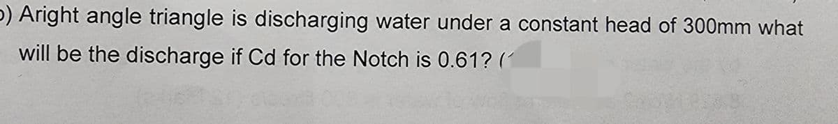 b) Aright angle triangle is discharging water under a constant head of 300mm what
will be the discharge if Cd for the Notch is 0.61? (1