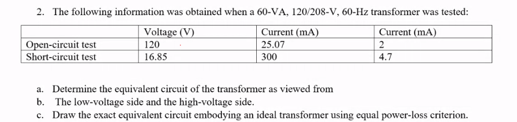 2. The following information was obtained when a 60-VA, 120/208-V, 60-Hz transformer was tested:
Current (mA)
25.07
300
Current (mA)
2
4.7
Open-circuit test
Short-circuit test
Voltage (V)
120
16.85
a. Determine the equivalent circuit of the transformer as viewed from
b. The low-voltage side and the high-voltage side.
c. Draw the exact equivalent circuit embodying an ideal transformer using equal power-loss criterion.