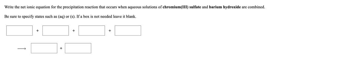 Write the net ionic equation for the precipitation reaction that occurs when aqueous solutions of chromium(III) sulfate and barium hydroxide are combined.
Be sure to specify states such as (aq) or (s). If a box is not needed leave it blank.
+
+
+
