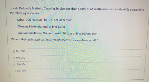 Lavada Kedavra's Mattress Cleaning Service can clean a total of 65 mattresses per month while consuming
the following resources:
Labor: 200 hours at Php 100 per labor hour
Cleaning Materials: total of Php 1,000
Specialized Matress Vacuum rental: 20 days at Php 100 per day
What is their estimated cost incurred per mattress cleaned in a month?
O Php 308
O Php 292
O Php 354
O Php 369