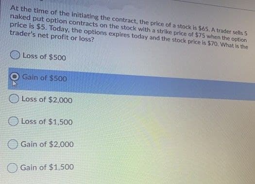 At the time of the initiating the contract, the price of a stock is $65. A trader sells 5
naked put option contracts on the stock with a strike price of $75 when the option
price is $5. Today, the options expires today and the stock price is $70. What is the
trader's net profit or loss?
Loss of $500
Gain of $500
Loss of $2,000
Loss of $1,500
Gain of $2,000
Gain of $1,500