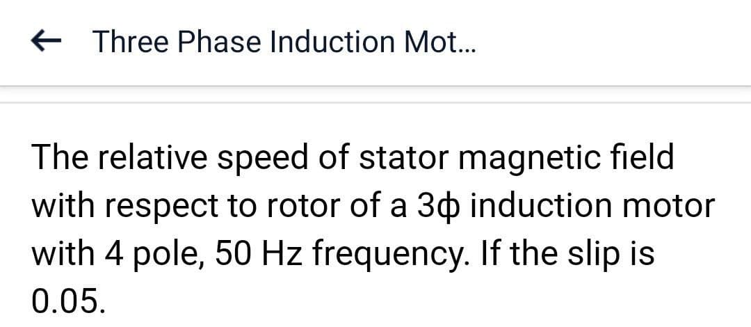 Three Phase Induction Mot...
The relative speed of stator magnetic field
with respect to rotor of a 30 induction motor
with 4 pole, 50 Hz frequency. If the slip is
0.05.