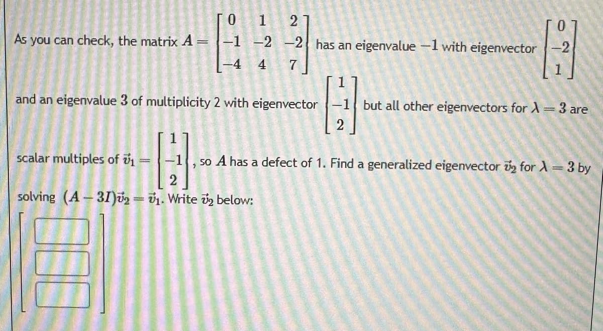 As you can check, the matrix A
=
and an eigenvalue 3 of multiplicity 2 with eigenvector
scalar multiples of 1
1
-1 -2 -2 has an eigenvalue -1 with eigenvector-2
23/1
-4
4
7
A
A
1
solving (A-31)₂ = ₁. Write ₂ below:
-
1
G
-1 but all other eigenvectors for λ = 3 are
so A has a defect of 1. Find a generalized eigenvector 2 for λ = 3 by