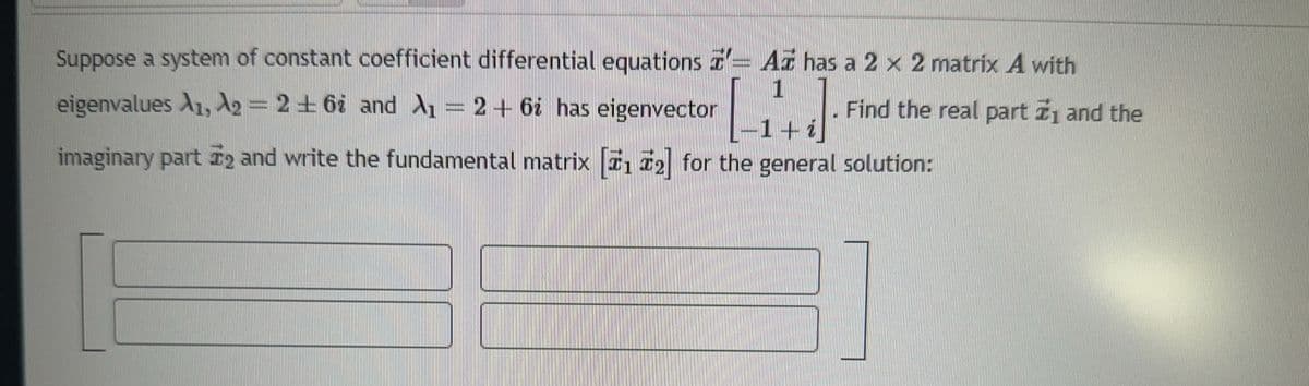Suppose a system of constant coefficient differential equations z'- Az has a 2 x 2 matrix A with
1
Find the real part ₁ and the
eigenvalues A1, A₂ = 262 and A₁ = 2 + 6¿ has eigenvector
-1+ ¿
imaginary part ₂ and write the fundamental matrix [1₂] for the general solution: