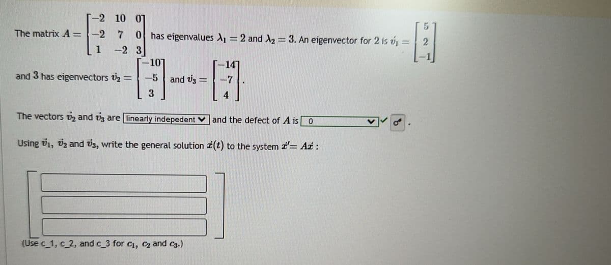 The matrix A =
-2 10 07
-2 7 0 has eigenvalues A₁ = 2 and A₂ = 3. An eigenvector for 2 is v₁ =
-2 3
and 3 has eigenvectors ₂ :
-107
-5
3
and U3
7
(Use c_1, c_2, and c_3 for C₁, C₂ and C3.)
4
The vectors ₂ and 3 are linearly indepedent
and the defect of A is 0
Using 71, 72 and 3, write the general solution z(t) to the system z= Aż :
5
2