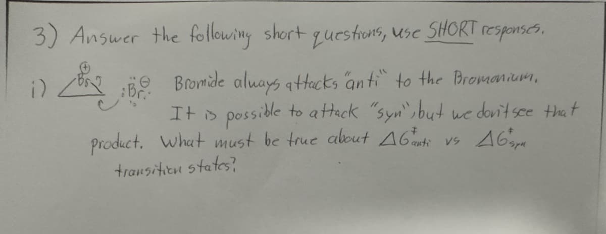 3) Answer the following short questions, use SHORT responses.
1)
2:50. Bromide always attacks anti" to the Bromanium.
:Br..
It is possible to attack "syn", but we don't see that
product. What must be true about AG anti vs 465
transition states?
VS