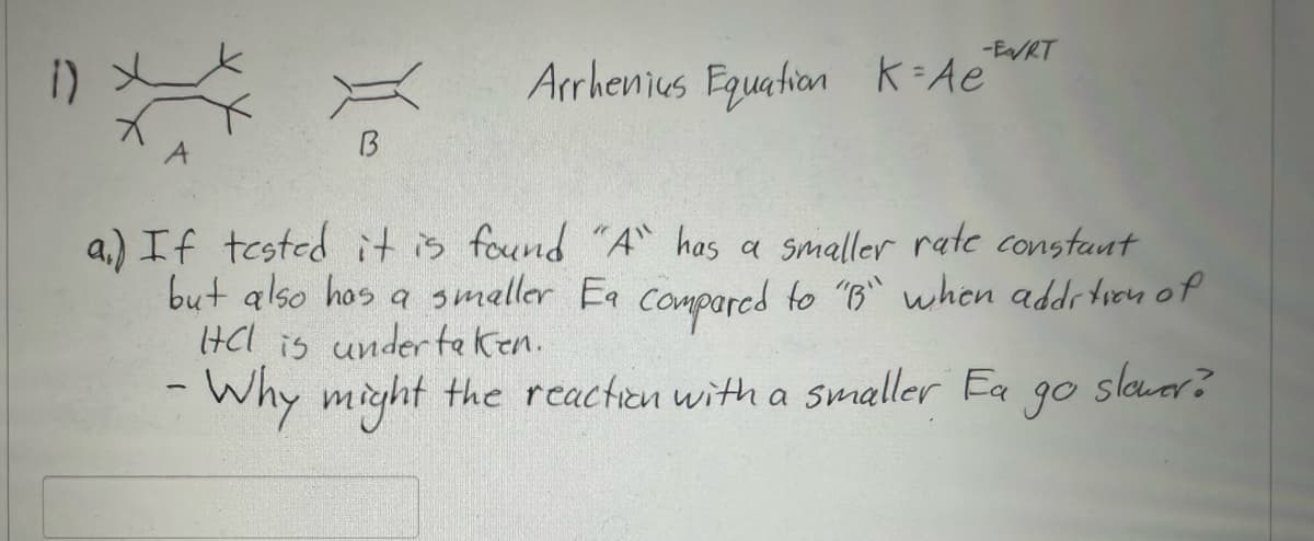 X
Xo
B
-Ea/RT
Arrhenius Equation K=Ae
a.) If tested it is found "A" has a smaller rate constant
but also has a smaller Ea compared to "B" when addition of
HCl is undertaken.
slower?
- Why might the reaction with a smaller Ea
до