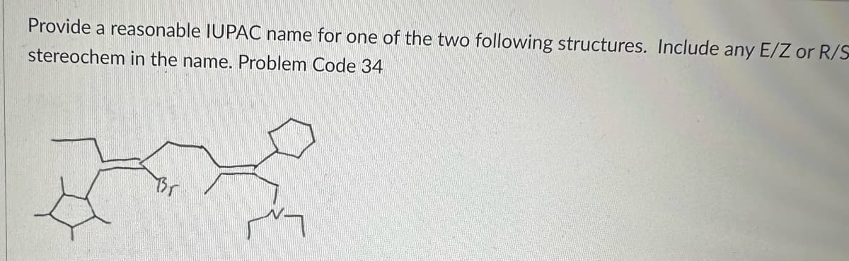 Provide a reasonable IUPAC name for one of the two following structures. Include any E/Z or R/S
stereochem in the name. Problem Code 34
Br