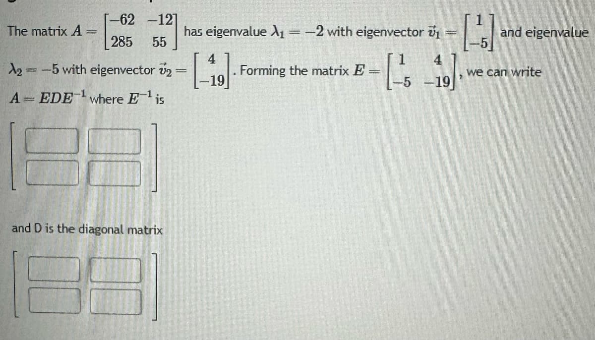 The matrix A =
-62 -12]
285 55
A₂ = -5 with eigenvector v₂
A EDE¹ where E-¹ is
and D is the diagonal matrix
has eigenvalue X₁ = -2 with eigenvector 1
4
1₁
-5-19
4
-19
. Forming the matrix E
=
[1]
we can write
and eigenvalue