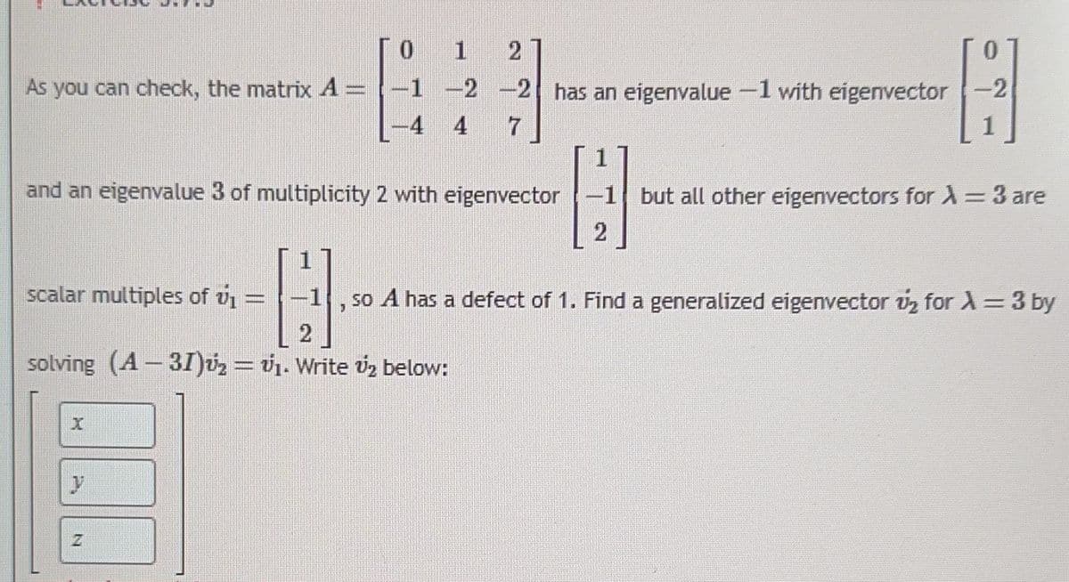 0
1
2
0
As you can check, the matrix A= -1 -2 -2 has an eigenvalue -1 with eigenvector -2
H
-4
4
7
1
and an eigenvalue 3 of multiplicity 2 with eigenvector
H
-1 so A has a defect of 1. Find a generalized eigenvector v₂ for λ = 3 by
J
solving (A-31)₂ = ₁. Write 2 below:
scalar multiples of v₁ =
y
N
2
but all other eigenvectors for λ = 3 are