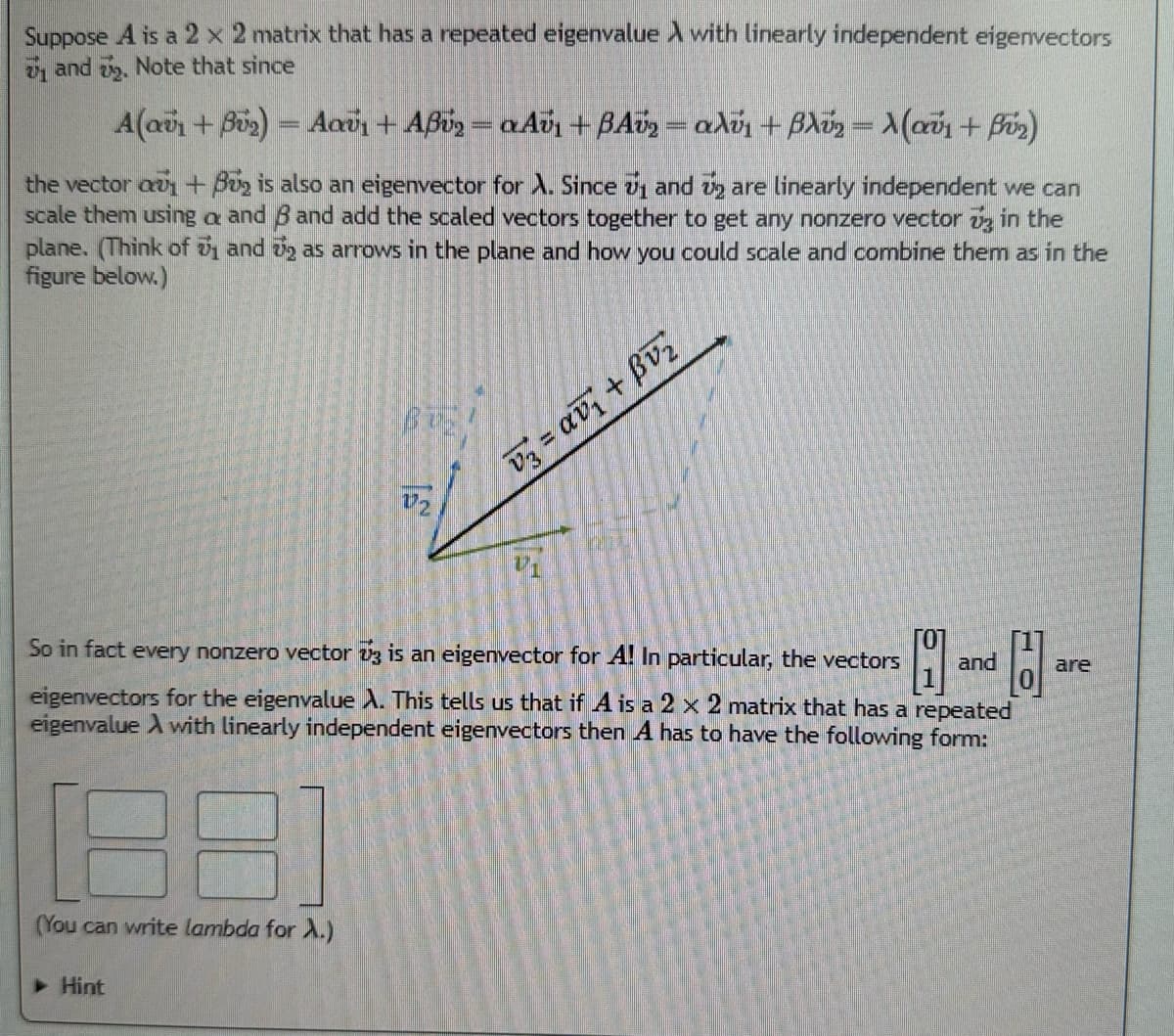 Suppose A is a 2 x 2 matrix that has a repeated eigenvalue A with linearly independent eigenvectors
₁ and 2. Note that since
A(αΰn + Büy) = Aav + Αβύ, = «Αύ, + BAΰg = αλής + βλύ, = \(αΰ1 + βύη)
the vector au + Bu is also an eigenvector for A. Since ₁ and 2 are linearly independent we can
scale them using a and 8 and add the scaled vectors together to get any nonzero vector 3 in the
plane. (Think of u and ₂ as arrows in the plane and how you could scale and combine them as in the
figure below.)
(You can write lambda for A.)
BUZ
▶ Hint
V₂
So in fact every nonzero vector 3 is an eigenvector for A! In particular, the vectors
H and H
eigenvectors for the eigenvalue A. This tells us that if A is a 2 x 2 matrix that has a repeated
eigenvalue A with linearly independent eigenvectors then A has to have the following form:
V3 = αν + βυ
are