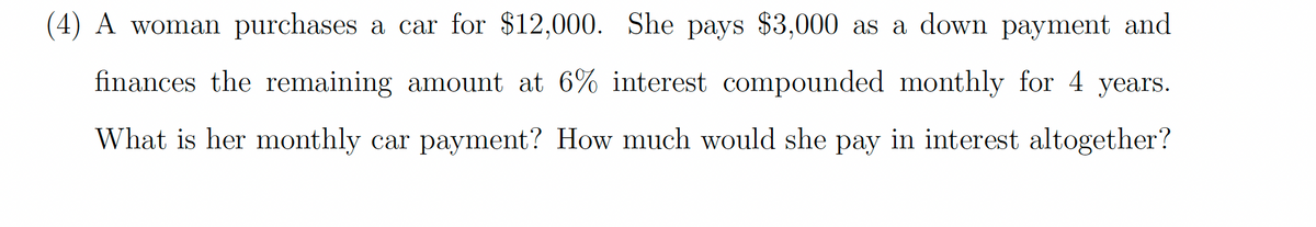 (4) A woman purchases a car for $12,000. She pays $3,000 as a down payment and
finances the remaining amount at 6% interest compounded monthly for 4 years.
What is her monthly car payment? How much would she pay in interest altogether?