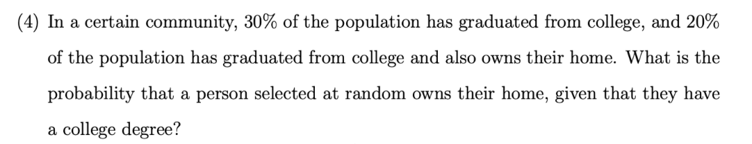 (4) In a certain community, 30% of the population has graduated from college, and 20%
of the population has graduated from college and also owns their home. What is the
probability that a person selected at random owns their home, given that they have
a college degree?