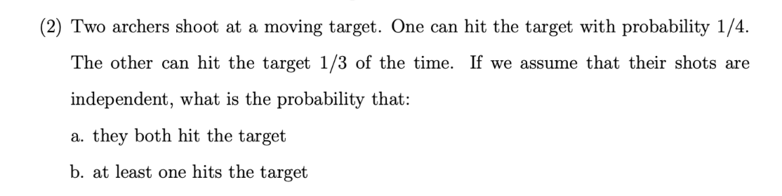 (2) Two archers shoot at a moving target. One can hit the target with probability 1/4.
The other can hit the target 1/3 of the time. If we assume that their shots are
independent, what is the probability that:
a. they both hit the target
b. at least one hits the target