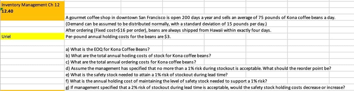 Inventory Management Ch 12
12.40
Uriel
A gourmet coffee shop in downtown San Francisco is open 200 days a year and sells an average of 75 pounds of Kona coffee beans a day.
(Demand can be assumed to be distributed normally, with a standard deviation of 15 pounds per day.)
After ordering (Fixed cost-$16 per order), beans are always shipped from Hawaii within exactly four days.
Per-pound annual holding costs for the beans are $3.
a) What is the EOQ for Kona Coffee Beans?
b) What are the total annual hoding costs of stock for Kona coffee beans?
c) What are the total annual ordering costs for Kona coffee beans?
d) Assume the management has specified that no more than a 1% risk during stockout is acceptable. What should the reorder point be?
e) What is the safety stock needed to attain a 1% risk of stockout during lead time?
f) What is the annual holding cost of maintaining the level of safety stock needed to support a 1% risk?
g) If management specified that a 2% risk of stockout during lead time is acceptable, would the safety stock holding costs decrease or increase?